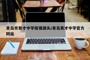 青岛市育才中学疫情源头/青岛育才中学官方网站