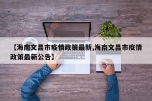 【海南文昌市疫情政策最新,海南文昌市疫情政策最新公告】