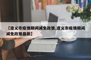 【遵义市疫情期间减免政策,遵义市疫情期间减免政策最新】