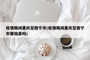 疫情期间重庆至西宁市(疫情期间重庆至西宁市要隔离吗)